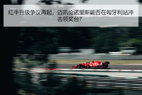 红牛升级争议再起，迈凯伦诺里斯能否在匈牙利站冲击领奖台？
