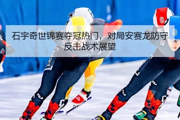 石宇奇世锦赛夺冠热门，对局安赛龙防守反击战术展望