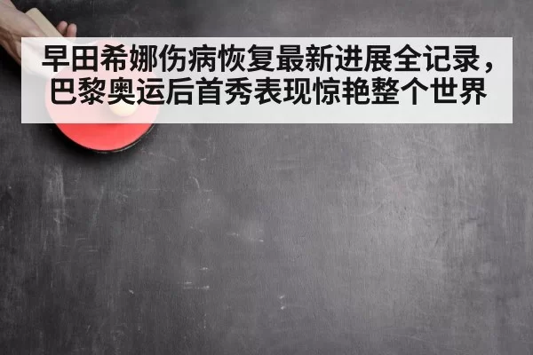 早田希娜伤病恢复最新进展全记录,巴黎奥运后首秀表现惊艳整个世界